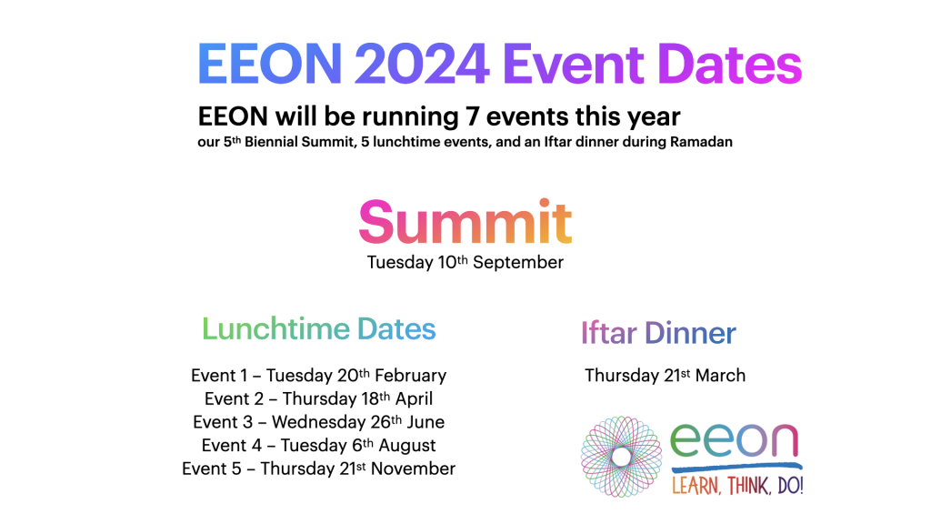 EEON Event Postcard dates for 2024 EEON will be running 7 events this year our 5th Biennial Summit, 5 lunchtime events, and an Iftar dinner during Ramadan Summit Tuesday 10th September Event 1 – Tuesday 20th February Event 2 – Thursday 18th April Event 3 – Wednesday 26th June Event 4 – Tuesday 6th August Event 5 – Thursday 21st November Iftar dinner Thursday 21st March