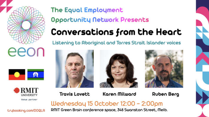 Conversations from the Heart Listening to Aboriginal and Torres Strait Islander voices. Travis Lovett, Karen Milward and Ruben Berg Wednesday 15 October 12:00 - 2:00pm RMIT Green Brain conference space, 348 Swanston Street, Melb.